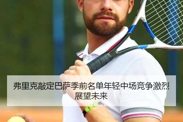 弗里克敲定巴萨季前名单年轻中场竞争激烈展望未来